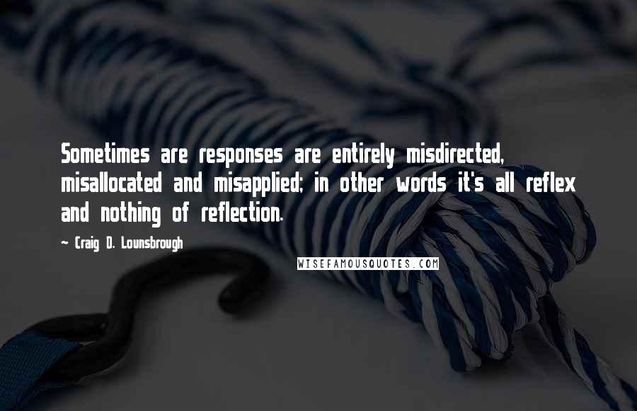 Craig D. Lounsbrough Quotes: Sometimes are responses are entirely misdirected, misallocated and misapplied; in other words it's all reflex and nothing of reflection.