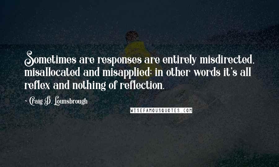 Craig D. Lounsbrough Quotes: Sometimes are responses are entirely misdirected, misallocated and misapplied; in other words it's all reflex and nothing of reflection.