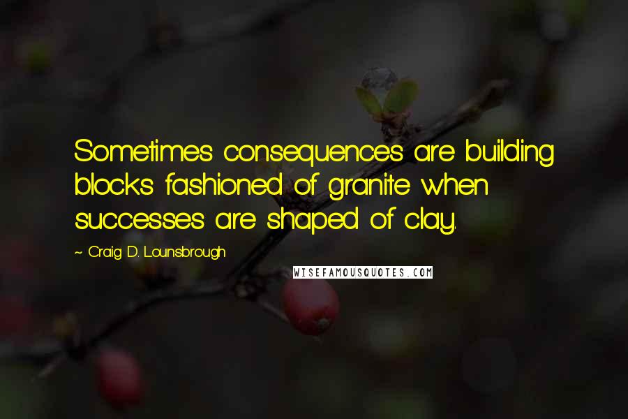 Craig D. Lounsbrough Quotes: Sometimes consequences are building blocks fashioned of granite when successes are shaped of clay.