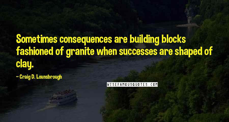 Craig D. Lounsbrough Quotes: Sometimes consequences are building blocks fashioned of granite when successes are shaped of clay.