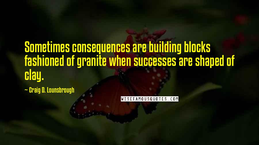 Craig D. Lounsbrough Quotes: Sometimes consequences are building blocks fashioned of granite when successes are shaped of clay.