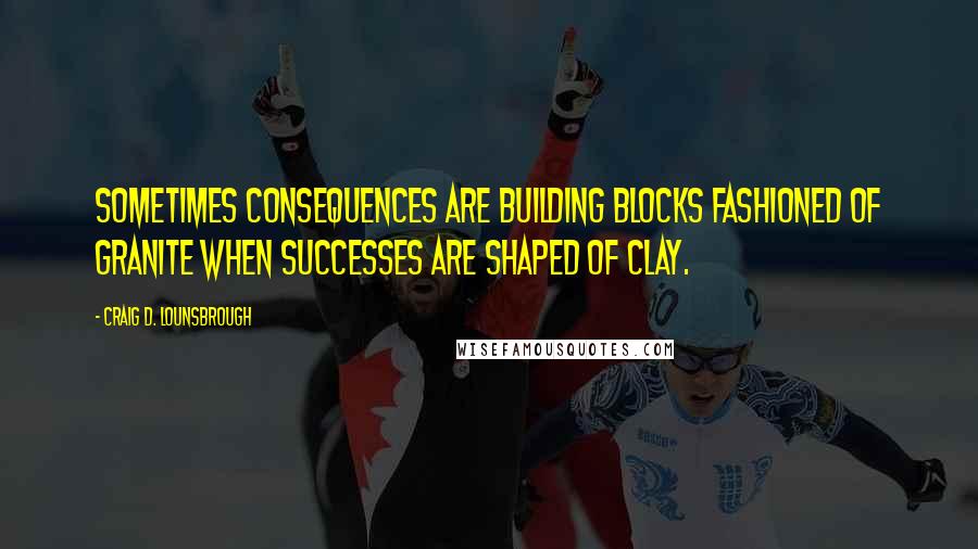 Craig D. Lounsbrough Quotes: Sometimes consequences are building blocks fashioned of granite when successes are shaped of clay.