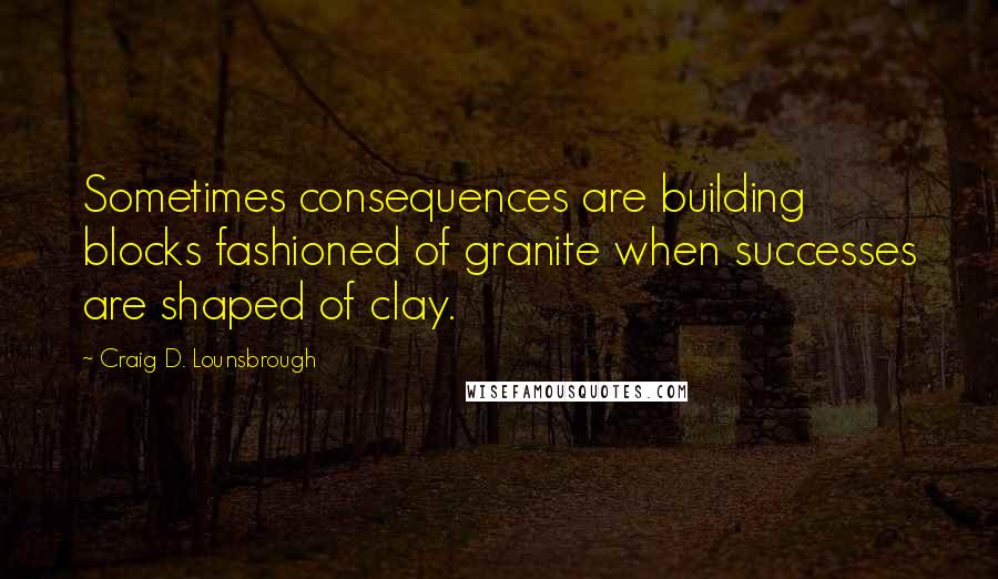 Craig D. Lounsbrough Quotes: Sometimes consequences are building blocks fashioned of granite when successes are shaped of clay.