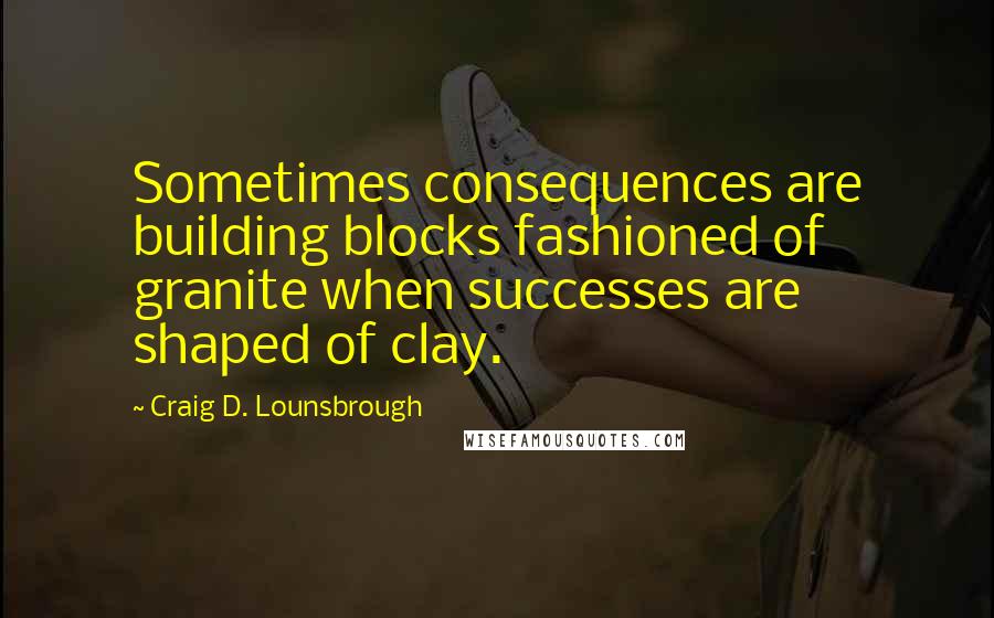 Craig D. Lounsbrough Quotes: Sometimes consequences are building blocks fashioned of granite when successes are shaped of clay.