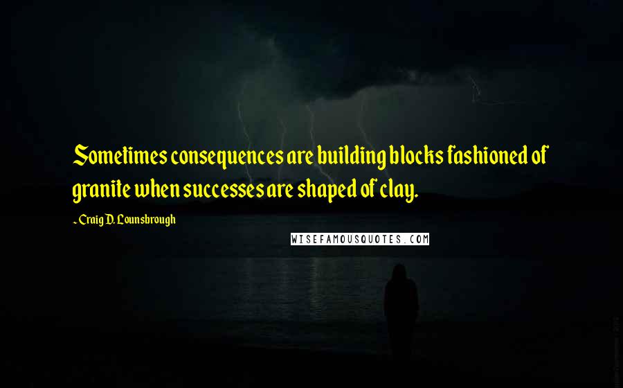 Craig D. Lounsbrough Quotes: Sometimes consequences are building blocks fashioned of granite when successes are shaped of clay.