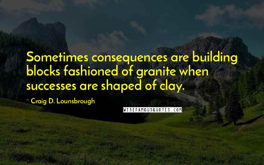 Craig D. Lounsbrough Quotes: Sometimes consequences are building blocks fashioned of granite when successes are shaped of clay.