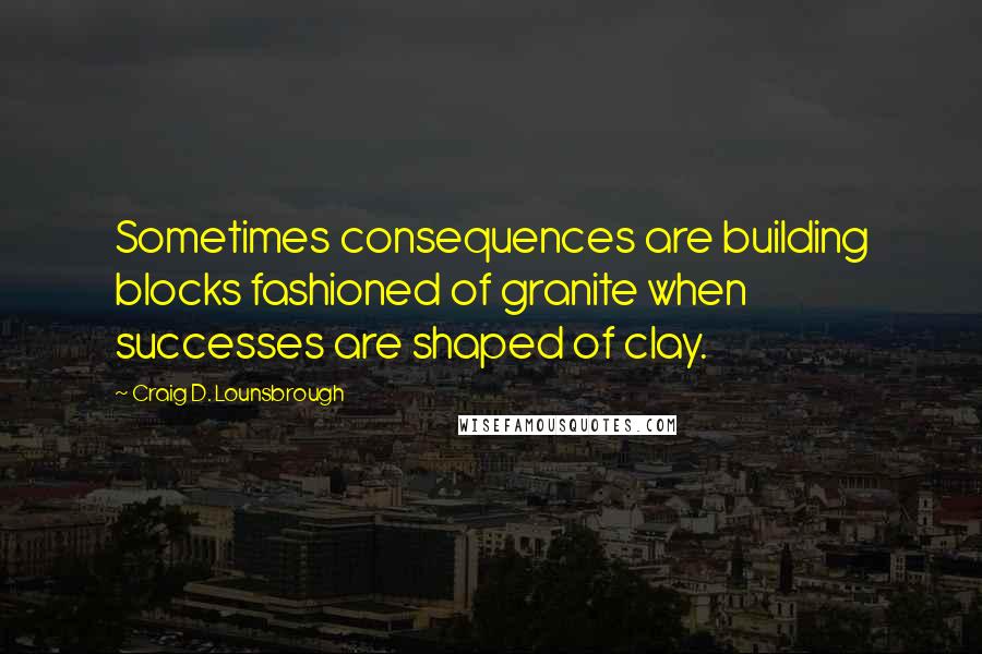 Craig D. Lounsbrough Quotes: Sometimes consequences are building blocks fashioned of granite when successes are shaped of clay.