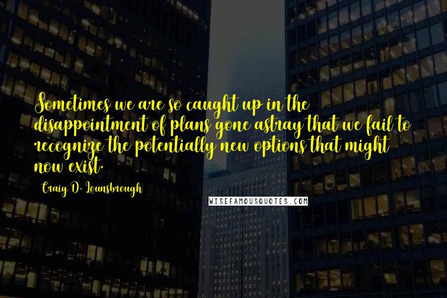 Craig D. Lounsbrough Quotes: Sometimes we are so caught up in the disappointment of plans gone astray that we fail to recognize the potentially new options that might now exist.