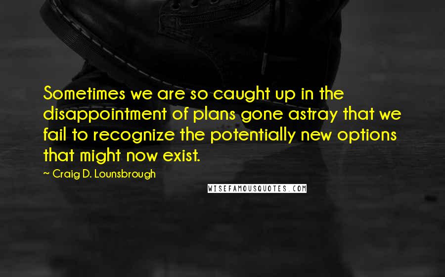 Craig D. Lounsbrough Quotes: Sometimes we are so caught up in the disappointment of plans gone astray that we fail to recognize the potentially new options that might now exist.