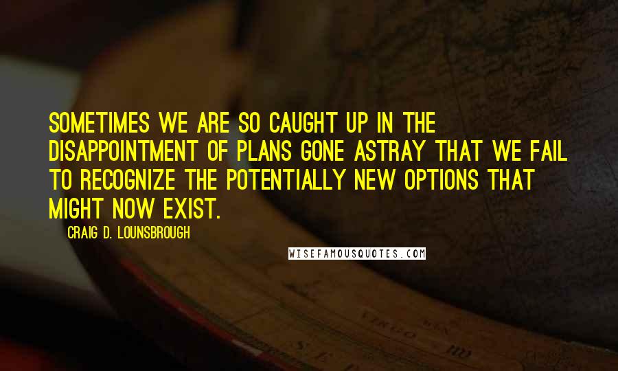 Craig D. Lounsbrough Quotes: Sometimes we are so caught up in the disappointment of plans gone astray that we fail to recognize the potentially new options that might now exist.