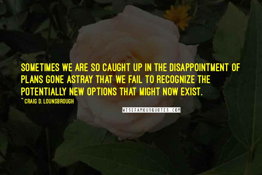 Craig D. Lounsbrough Quotes: Sometimes we are so caught up in the disappointment of plans gone astray that we fail to recognize the potentially new options that might now exist.