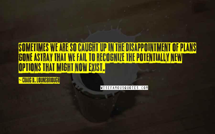 Craig D. Lounsbrough Quotes: Sometimes we are so caught up in the disappointment of plans gone astray that we fail to recognize the potentially new options that might now exist.