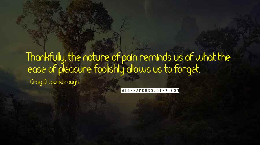 Craig D. Lounsbrough Quotes: Thankfully, the nature of pain reminds us of what the ease of pleasure foolishly allows us to forget.