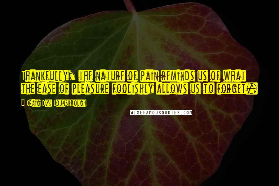 Craig D. Lounsbrough Quotes: Thankfully, the nature of pain reminds us of what the ease of pleasure foolishly allows us to forget.