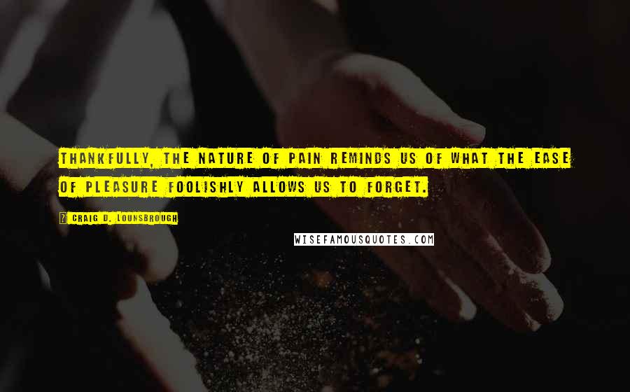 Craig D. Lounsbrough Quotes: Thankfully, the nature of pain reminds us of what the ease of pleasure foolishly allows us to forget.