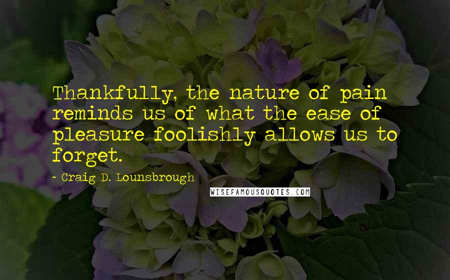 Craig D. Lounsbrough Quotes: Thankfully, the nature of pain reminds us of what the ease of pleasure foolishly allows us to forget.