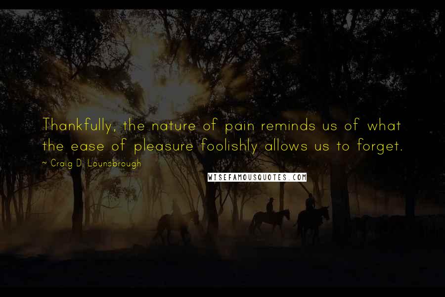Craig D. Lounsbrough Quotes: Thankfully, the nature of pain reminds us of what the ease of pleasure foolishly allows us to forget.