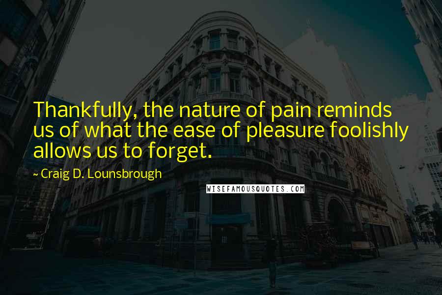 Craig D. Lounsbrough Quotes: Thankfully, the nature of pain reminds us of what the ease of pleasure foolishly allows us to forget.