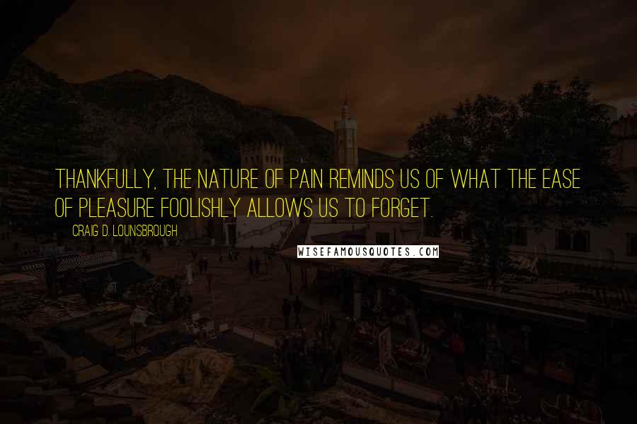 Craig D. Lounsbrough Quotes: Thankfully, the nature of pain reminds us of what the ease of pleasure foolishly allows us to forget.