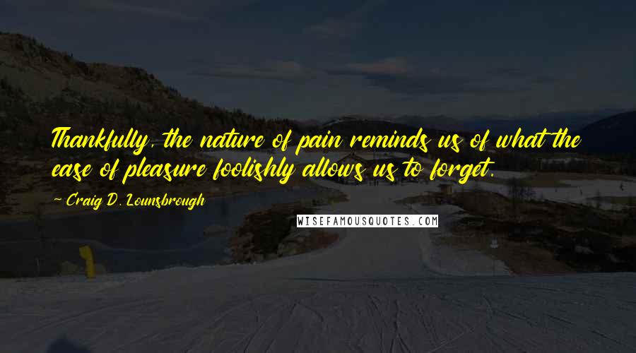 Craig D. Lounsbrough Quotes: Thankfully, the nature of pain reminds us of what the ease of pleasure foolishly allows us to forget.