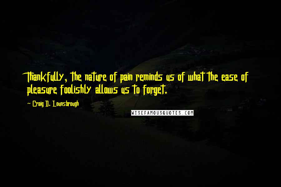 Craig D. Lounsbrough Quotes: Thankfully, the nature of pain reminds us of what the ease of pleasure foolishly allows us to forget.