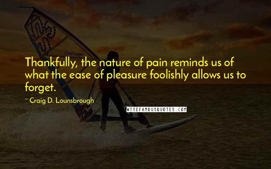 Craig D. Lounsbrough Quotes: Thankfully, the nature of pain reminds us of what the ease of pleasure foolishly allows us to forget.