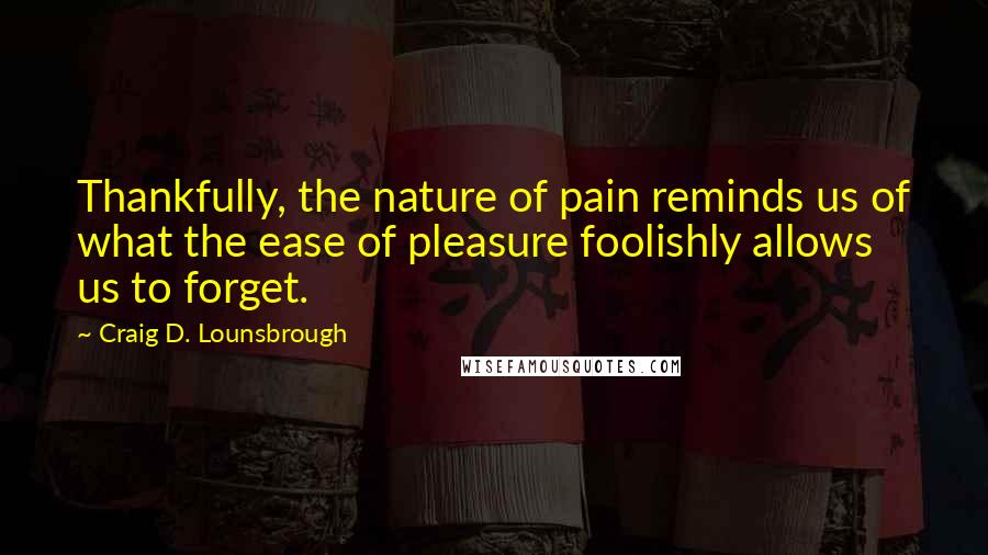 Craig D. Lounsbrough Quotes: Thankfully, the nature of pain reminds us of what the ease of pleasure foolishly allows us to forget.