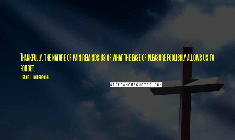 Craig D. Lounsbrough Quotes: Thankfully, the nature of pain reminds us of what the ease of pleasure foolishly allows us to forget.