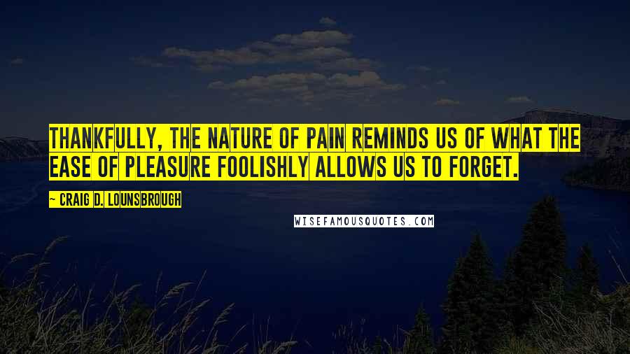 Craig D. Lounsbrough Quotes: Thankfully, the nature of pain reminds us of what the ease of pleasure foolishly allows us to forget.