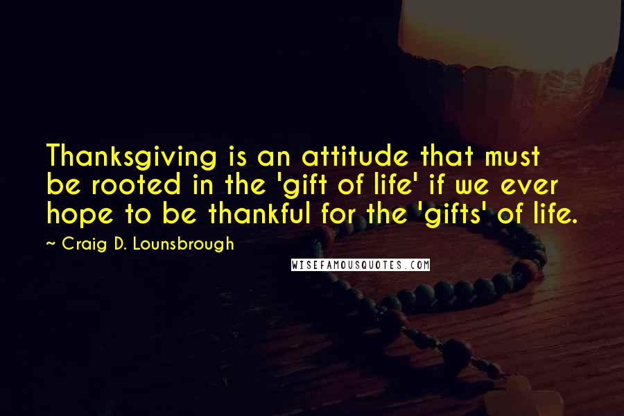 Craig D. Lounsbrough Quotes: Thanksgiving is an attitude that must be rooted in the 'gift of life' if we ever hope to be thankful for the 'gifts' of life.