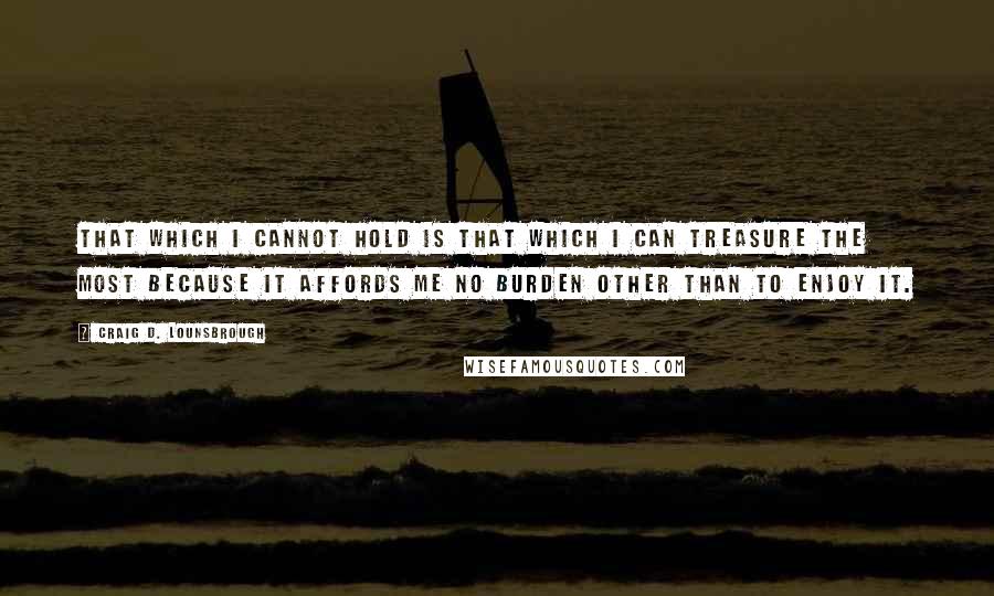 Craig D. Lounsbrough Quotes: That which I cannot hold is that which I can treasure the most because it affords me no burden other than to enjoy it.