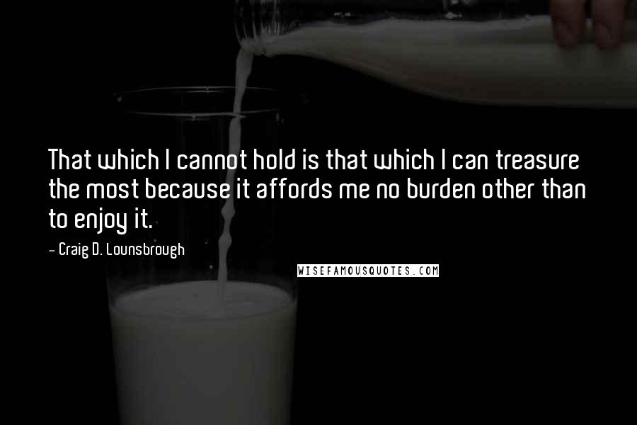 Craig D. Lounsbrough Quotes: That which I cannot hold is that which I can treasure the most because it affords me no burden other than to enjoy it.