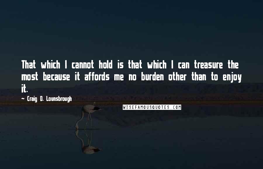 Craig D. Lounsbrough Quotes: That which I cannot hold is that which I can treasure the most because it affords me no burden other than to enjoy it.