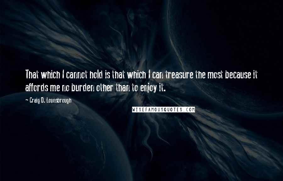 Craig D. Lounsbrough Quotes: That which I cannot hold is that which I can treasure the most because it affords me no burden other than to enjoy it.