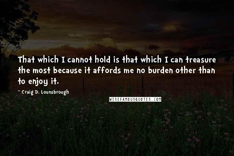 Craig D. Lounsbrough Quotes: That which I cannot hold is that which I can treasure the most because it affords me no burden other than to enjoy it.