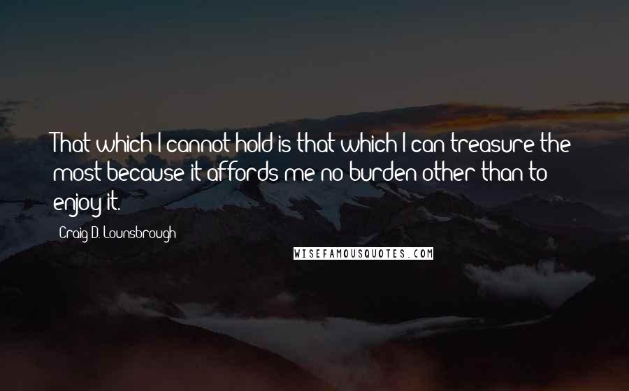 Craig D. Lounsbrough Quotes: That which I cannot hold is that which I can treasure the most because it affords me no burden other than to enjoy it.