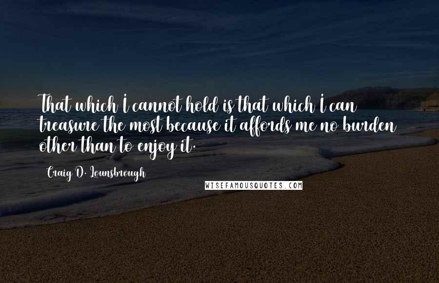 Craig D. Lounsbrough Quotes: That which I cannot hold is that which I can treasure the most because it affords me no burden other than to enjoy it.