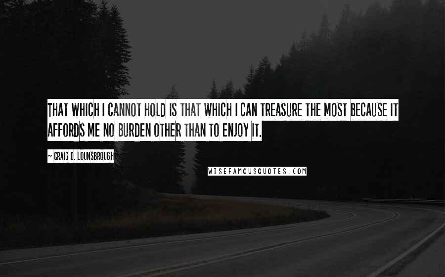 Craig D. Lounsbrough Quotes: That which I cannot hold is that which I can treasure the most because it affords me no burden other than to enjoy it.