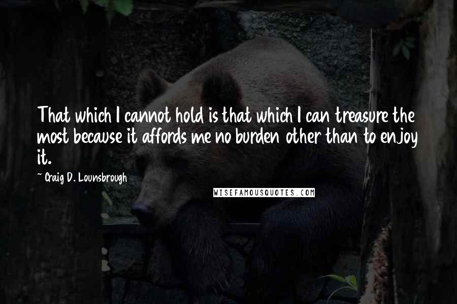 Craig D. Lounsbrough Quotes: That which I cannot hold is that which I can treasure the most because it affords me no burden other than to enjoy it.