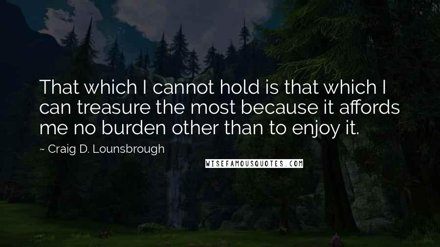 Craig D. Lounsbrough Quotes: That which I cannot hold is that which I can treasure the most because it affords me no burden other than to enjoy it.