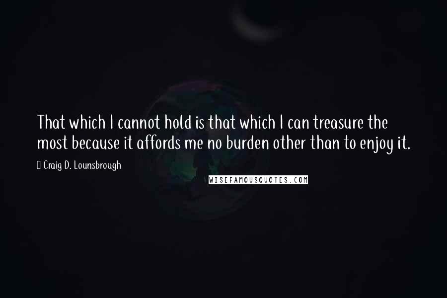 Craig D. Lounsbrough Quotes: That which I cannot hold is that which I can treasure the most because it affords me no burden other than to enjoy it.