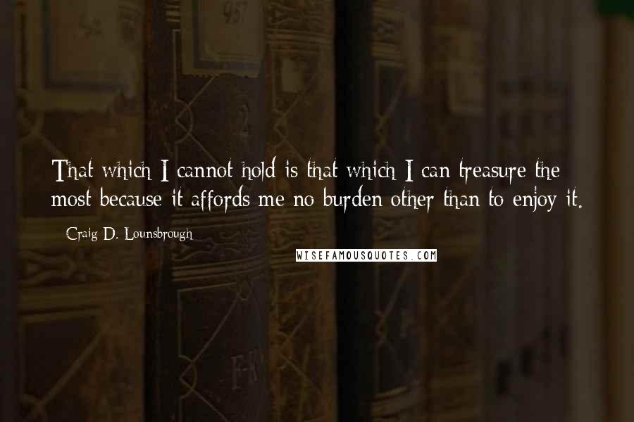 Craig D. Lounsbrough Quotes: That which I cannot hold is that which I can treasure the most because it affords me no burden other than to enjoy it.