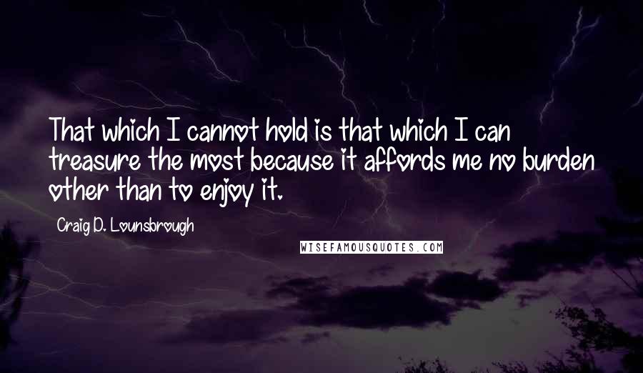 Craig D. Lounsbrough Quotes: That which I cannot hold is that which I can treasure the most because it affords me no burden other than to enjoy it.