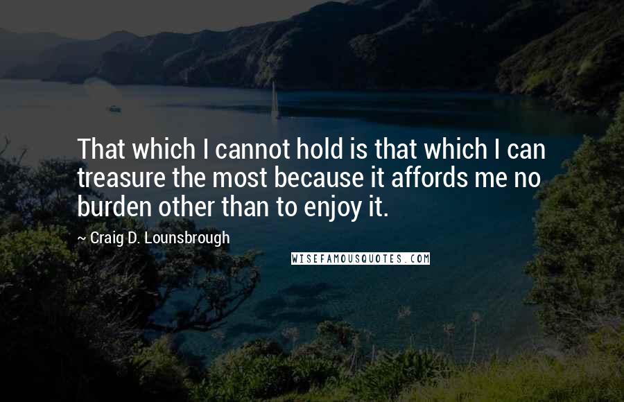 Craig D. Lounsbrough Quotes: That which I cannot hold is that which I can treasure the most because it affords me no burden other than to enjoy it.