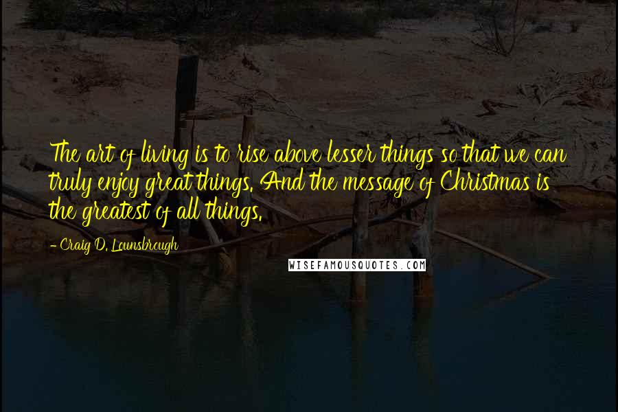 Craig D. Lounsbrough Quotes: The art of living is to rise above lesser things so that we can truly enjoy great things. And the message of Christmas is the greatest of all things.