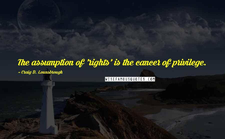 Craig D. Lounsbrough Quotes: The assumption of 'rights' is the cancer of privilege.