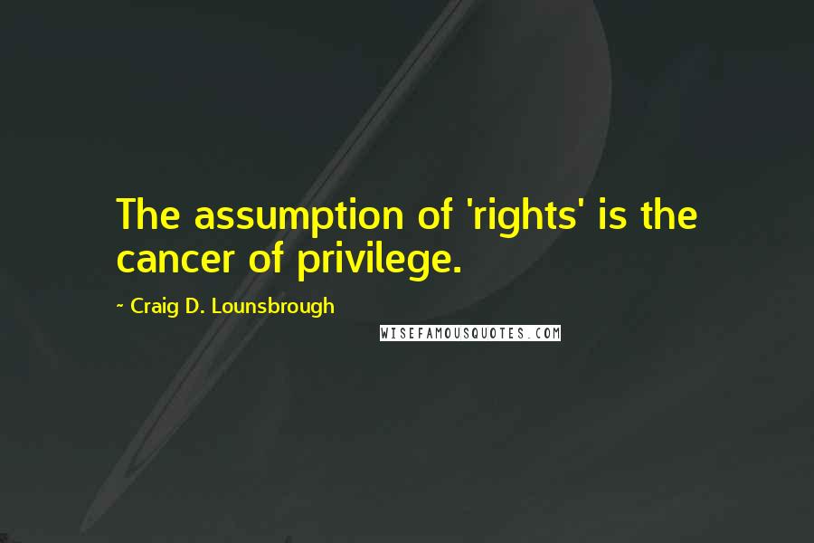 Craig D. Lounsbrough Quotes: The assumption of 'rights' is the cancer of privilege.