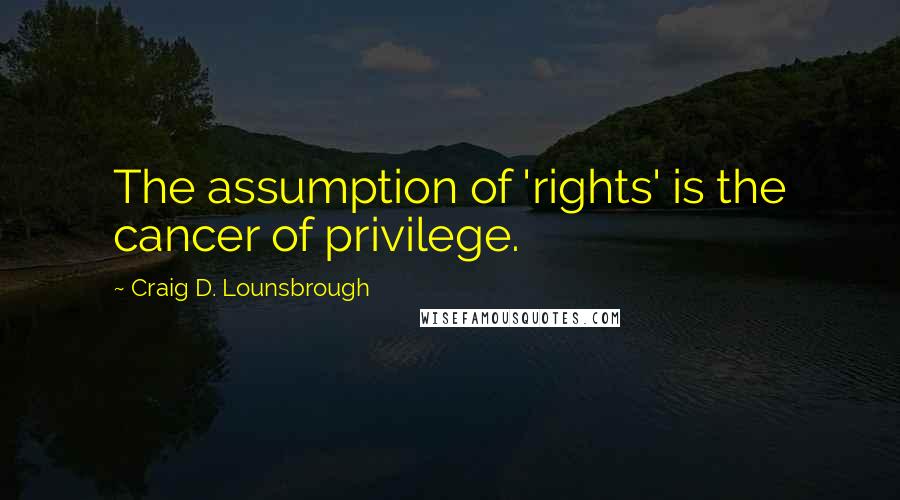 Craig D. Lounsbrough Quotes: The assumption of 'rights' is the cancer of privilege.