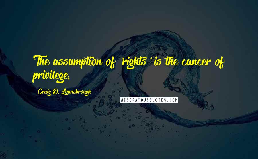 Craig D. Lounsbrough Quotes: The assumption of 'rights' is the cancer of privilege.