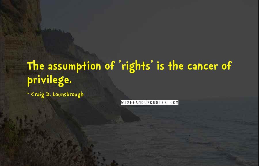Craig D. Lounsbrough Quotes: The assumption of 'rights' is the cancer of privilege.